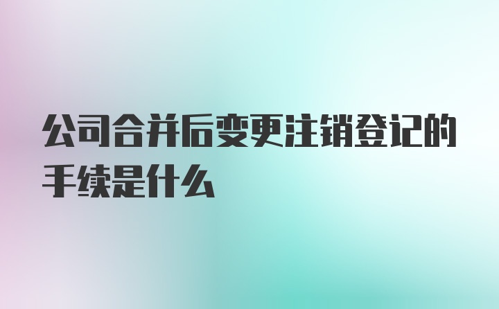 公司合并后变更注销登记的手续是什么