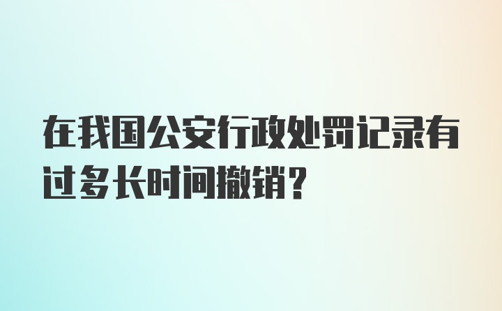 在我国公安行政处罚记录有过多长时间撤销?