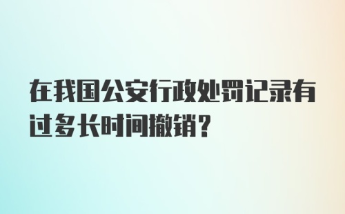 在我国公安行政处罚记录有过多长时间撤销?