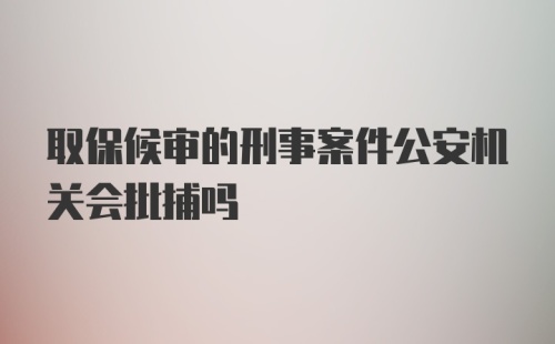 取保候审的刑事案件公安机关会批捕吗