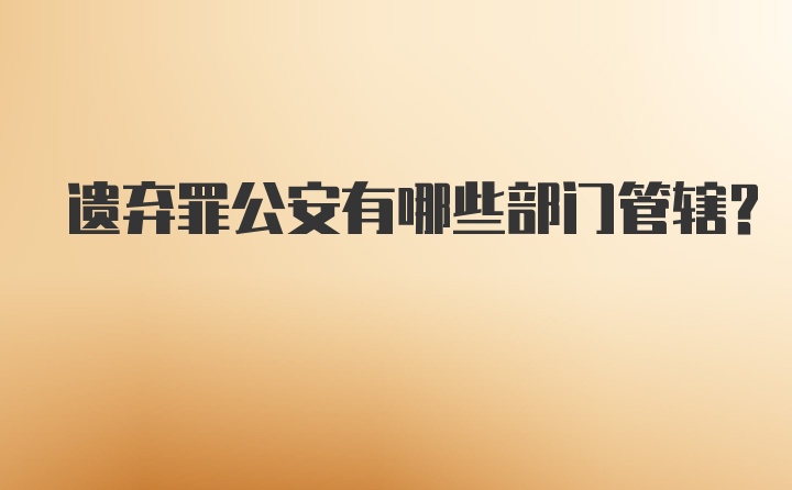 遗弃罪公安有哪些部门管辖？