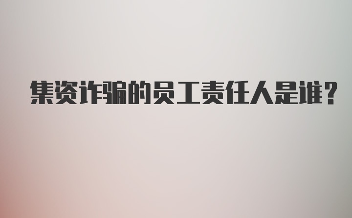 集资诈骗的员工责任人是谁？