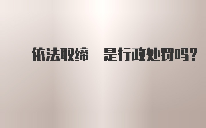  依法取缔 是行政处罚吗?