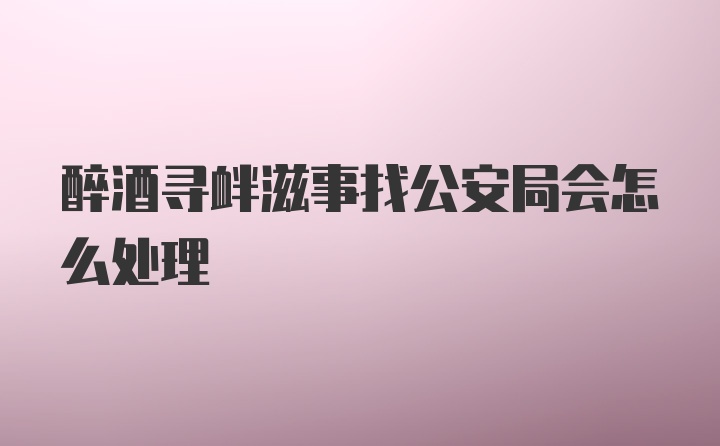 醉酒寻衅滋事找公安局会怎么处理