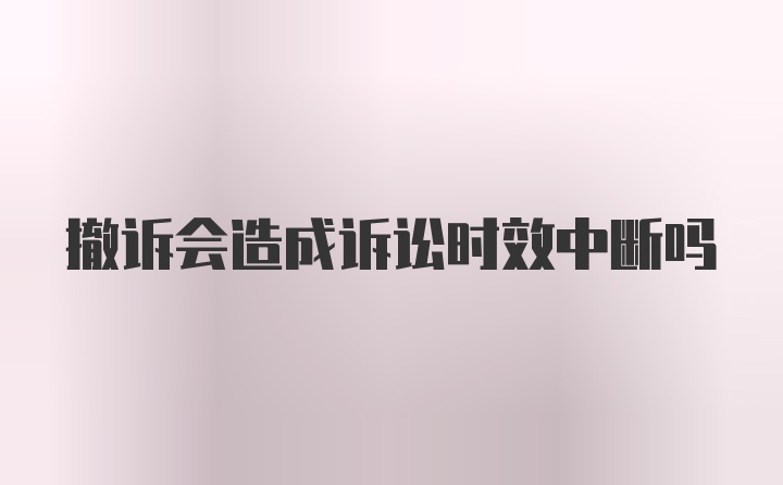 撤诉会造成诉讼时效中断吗