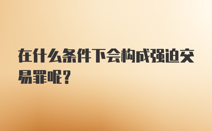 在什么条件下会构成强迫交易罪呢？