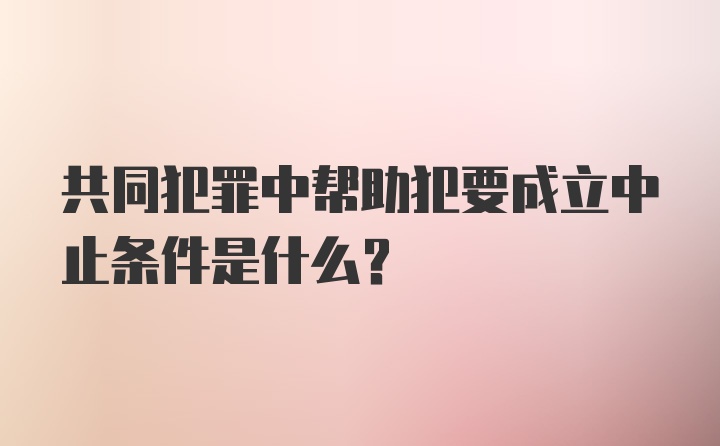 共同犯罪中帮助犯要成立中止条件是什么？