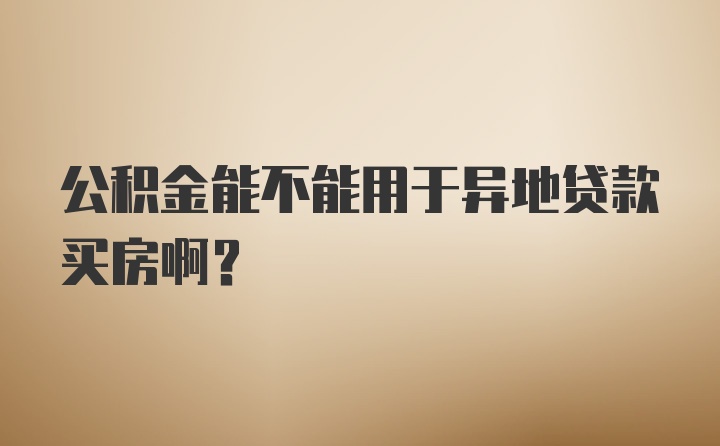 公积金能不能用于异地贷款买房啊？