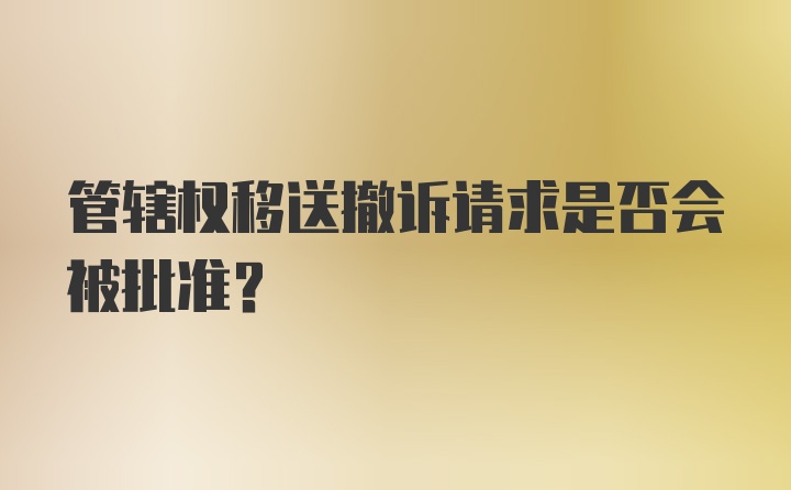 管辖权移送撤诉请求是否会被批准？