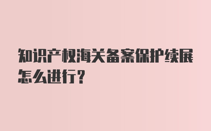 知识产权海关备案保护续展怎么进行？