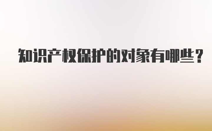 知识产权保护的对象有哪些？