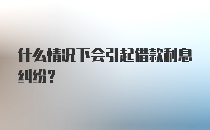 什么情况下会引起借款利息纠纷？