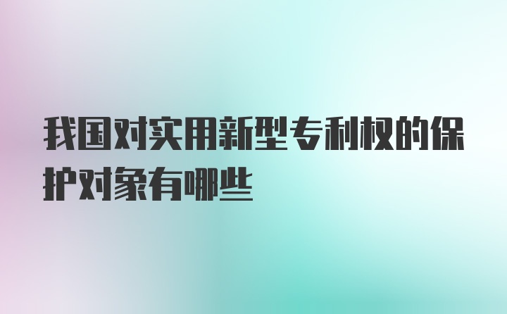 我国对实用新型专利权的保护对象有哪些