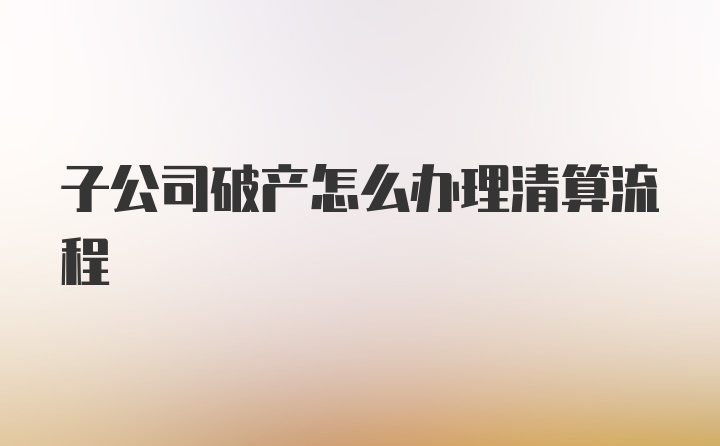 子公司破产怎么办理清算流程