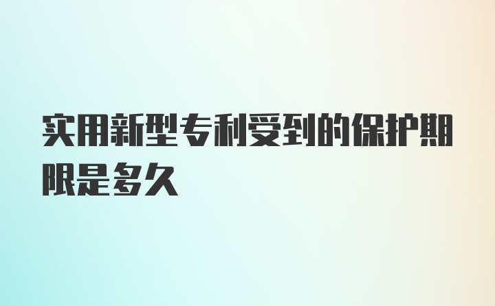 实用新型专利受到的保护期限是多久