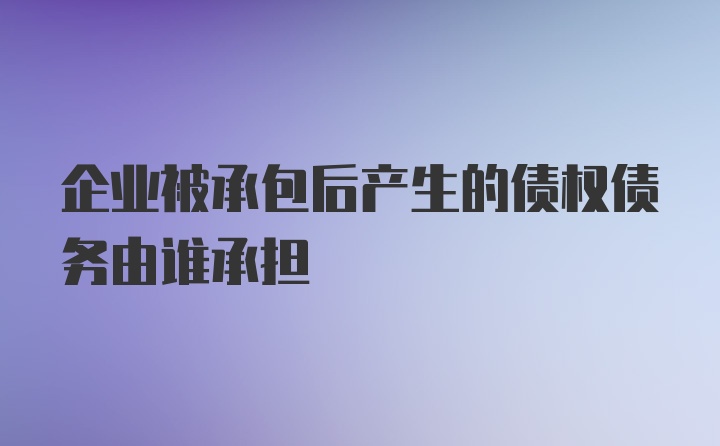 企业被承包后产生的债权债务由谁承担