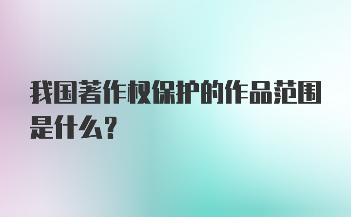 我国著作权保护的作品范围是什么？