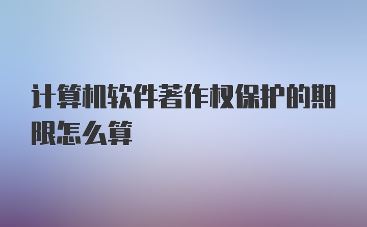 计算机软件著作权保护的期限怎么算