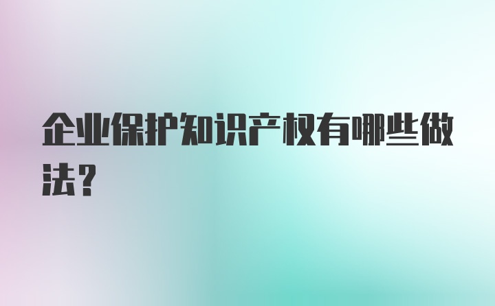 企业保护知识产权有哪些做法？