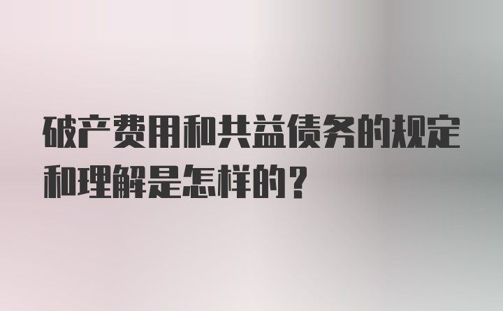 破产费用和共益债务的规定和理解是怎样的?