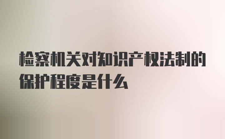 检察机关对知识产权法制的保护程度是什么