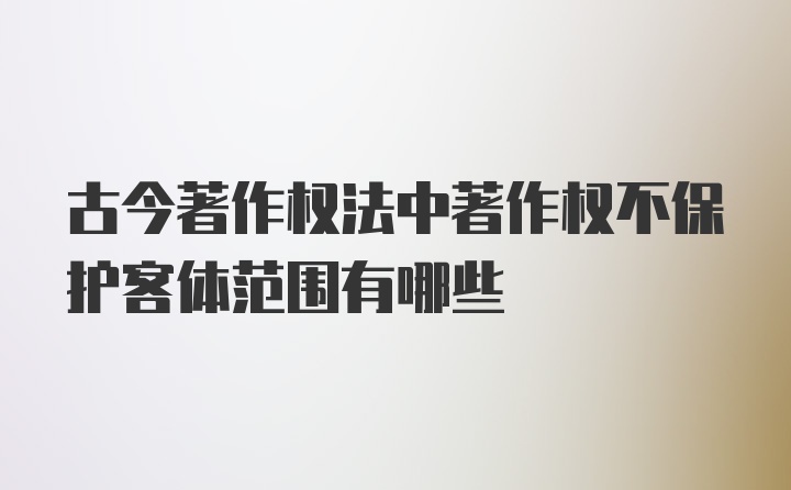 古今著作权法中著作权不保护客体范围有哪些