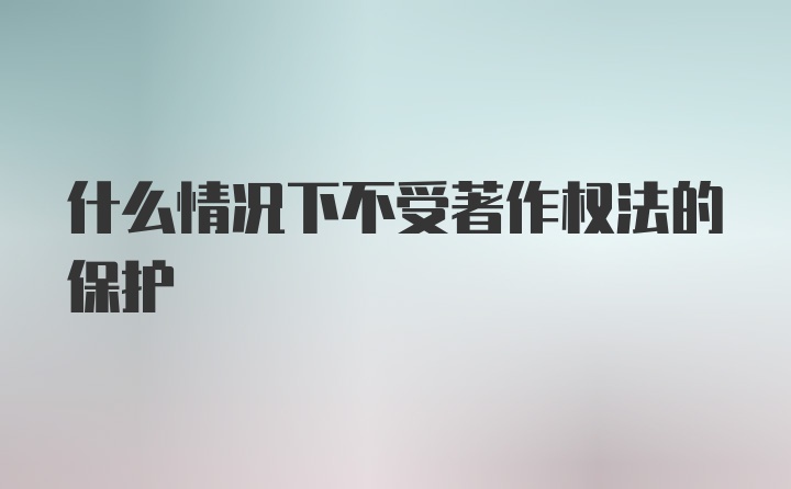 什么情况下不受著作权法的保护