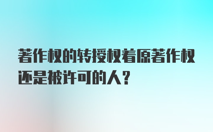 著作权的转授权着原著作权还是被许可的人？