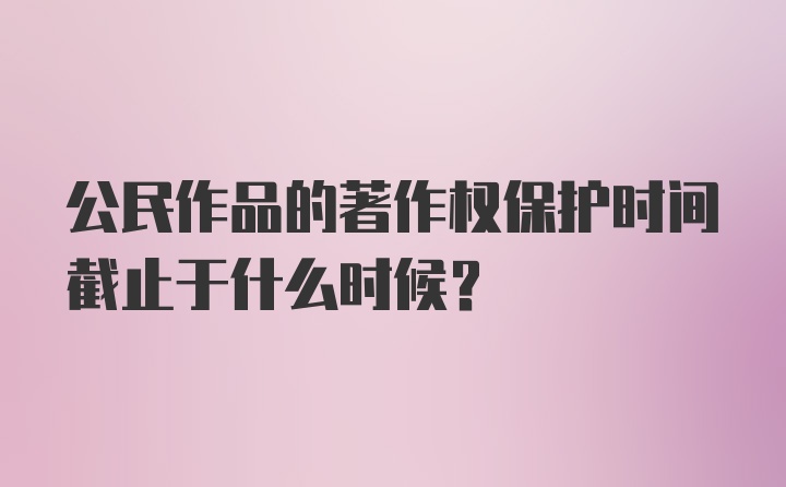 公民作品的著作权保护时间截止于什么时候？