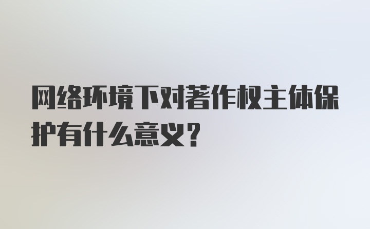 网络环境下对著作权主体保护有什么意义？