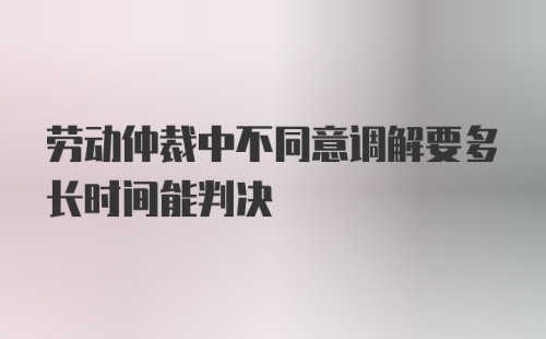 劳动仲裁中不同意调解要多长时间能判决