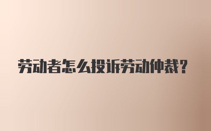 劳动者怎么投诉劳动仲裁？