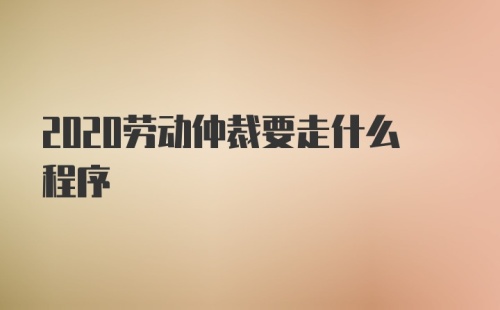 2020劳动仲裁要走什么程序