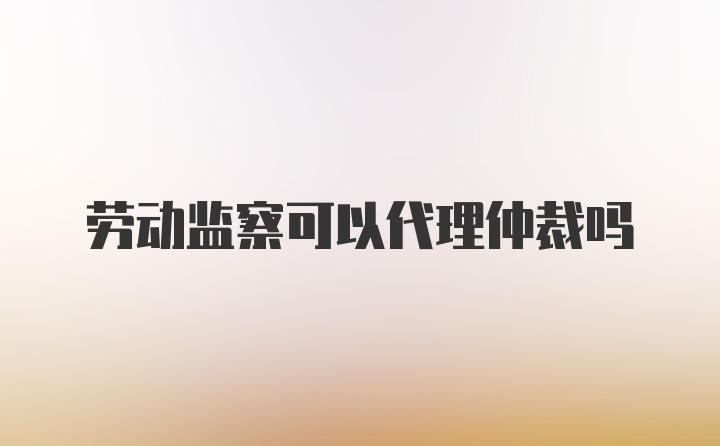 劳动监察可以代理仲裁吗