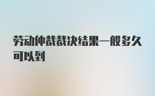 劳动仲裁裁决结果一般多久可以到