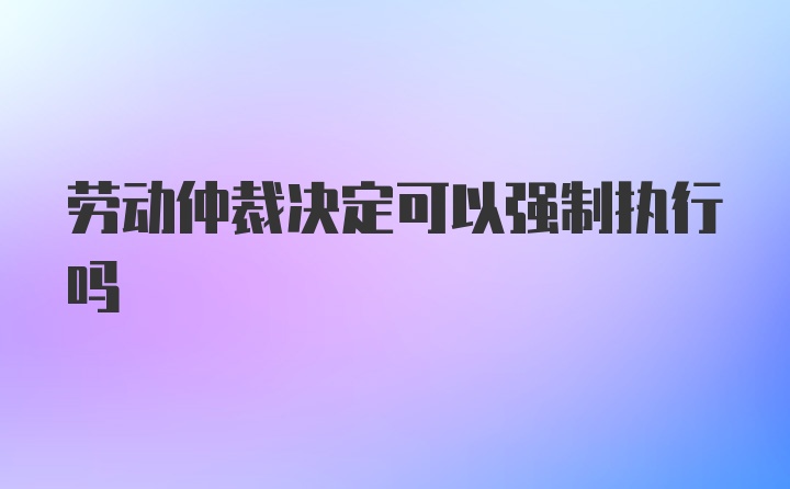 劳动仲裁决定可以强制执行吗