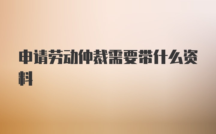 申请劳动仲裁需要带什么资料