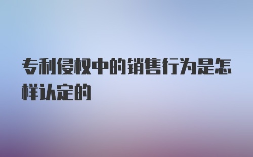 专利侵权中的销售行为是怎样认定的