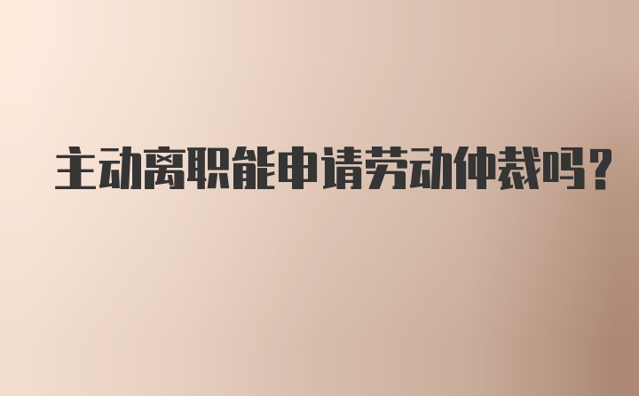 主动离职能申请劳动仲裁吗？