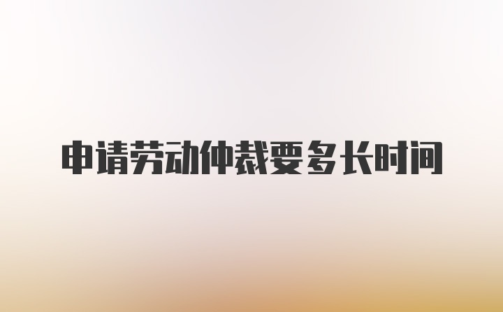 申请劳动仲裁要多长时间