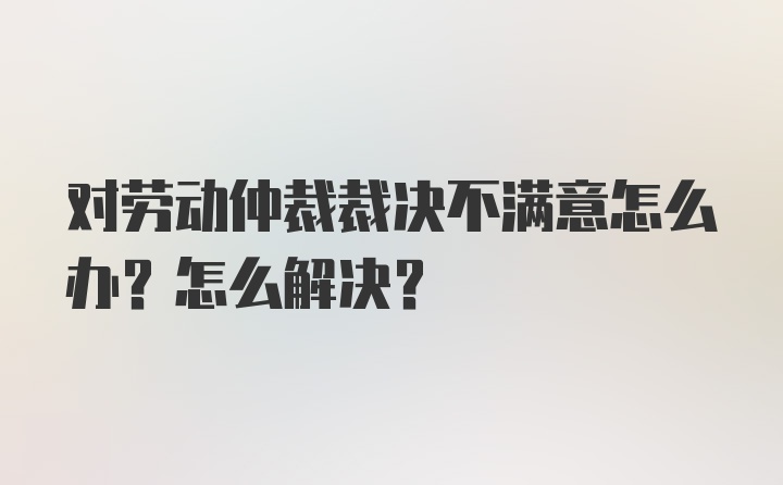 对劳动仲裁裁决不满意怎么办？怎么解决？