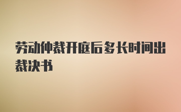 劳动仲裁开庭后多长时间出裁决书