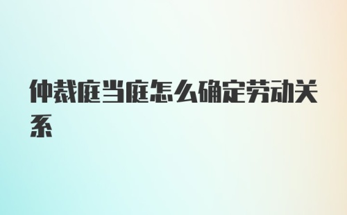 仲裁庭当庭怎么确定劳动关系