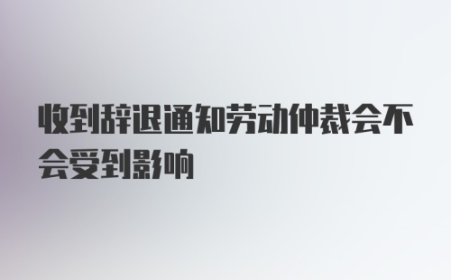 收到辞退通知劳动仲裁会不会受到影响