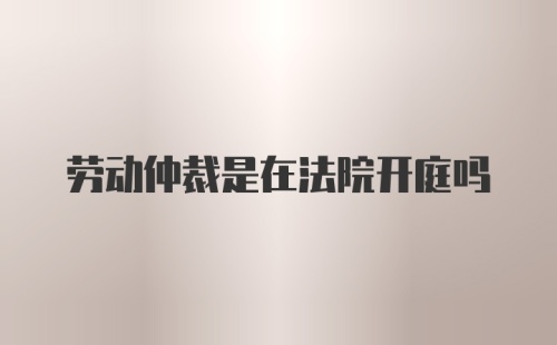 劳动仲裁是在法院开庭吗