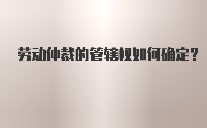 劳动仲裁的管辖权如何确定？