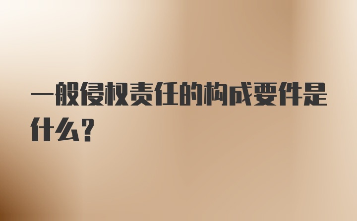 一般侵权责任的构成要件是什么？