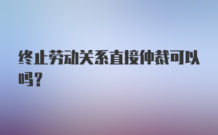 终止劳动关系直接仲裁可以吗？