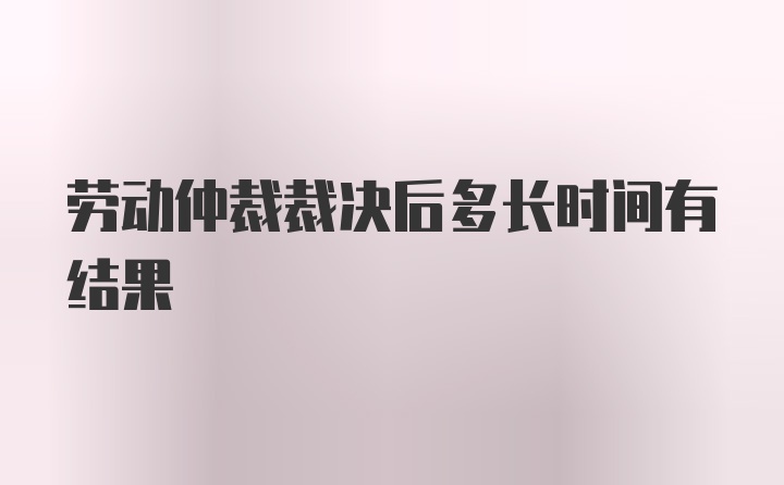 劳动仲裁裁决后多长时间有结果