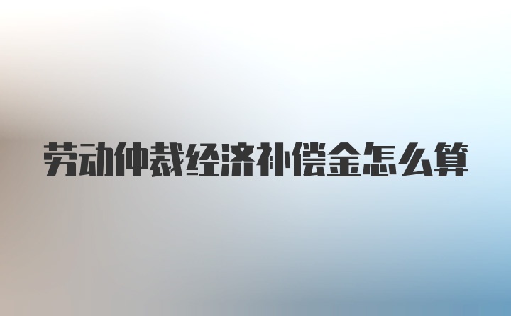 劳动仲裁经济补偿金怎么算